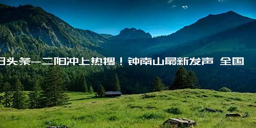 今日头条-二阳冲上热搜！钟南山最新发声 全国11~12亿人得过新冠